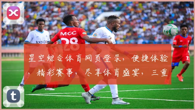 星空综合体育网页登录，便捷体验，精彩赛事，尽享体育盛宴，三重惊喜，不容错过